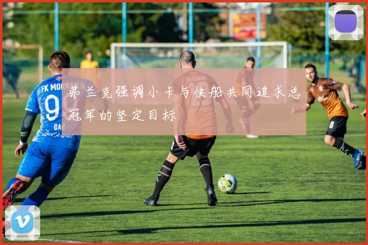 弗兰克强调小卡与快船共同追求总冠军的坚定目标