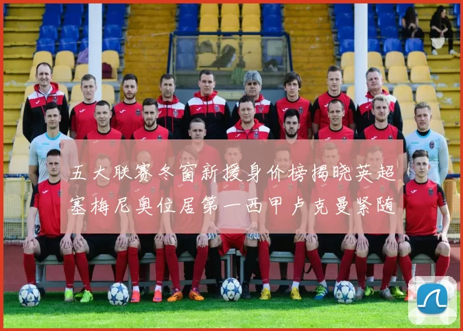 五大联赛冬窗新援身价榜揭晓英超塞梅尼奥位居第一西甲卢克曼紧随其后