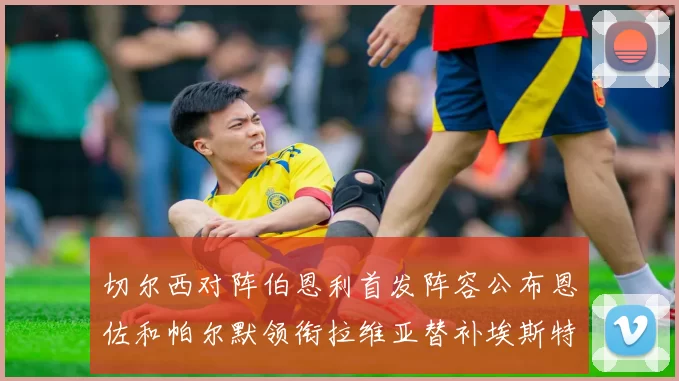 切尔西对阵伯恩利首发阵容公布恩佐和帕尔默领衔拉维亚替补埃斯特旺因伤缺席