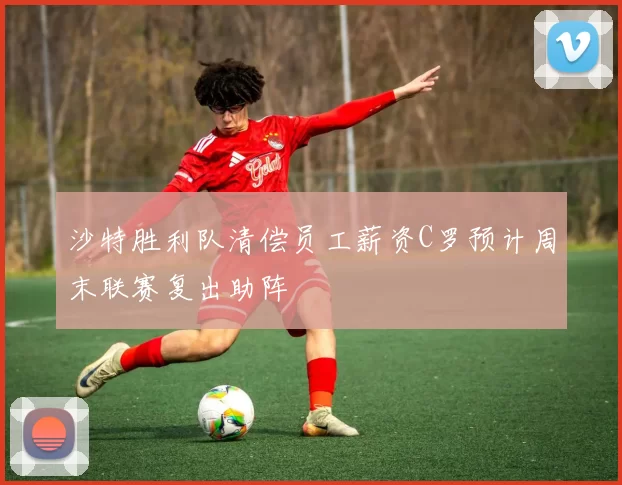 沙特胜利队清偿员工薪资C罗预计周末联赛复出助阵
