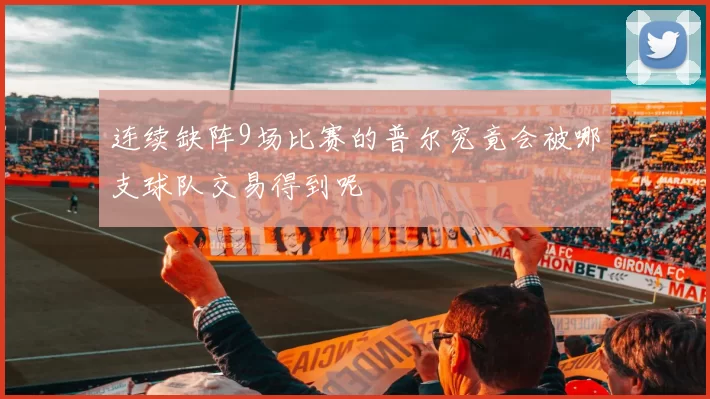 连续缺阵9场比赛的普尔究竟会被哪支球队交易得到呢