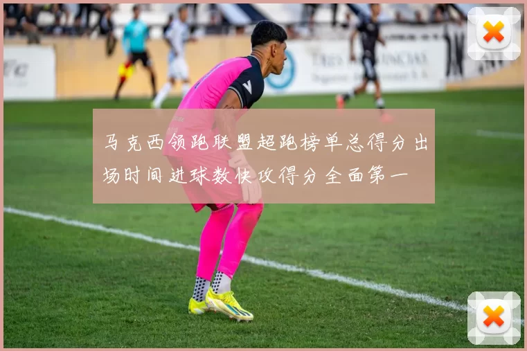 马克西领跑联盟超跑榜单总得分出场时间进球数快攻得分全面第一