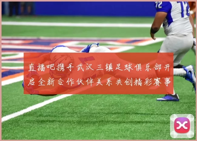 直播吧携手武汉三镇足球俱乐部开启全新合作伙伴关系共创精彩赛事体验
