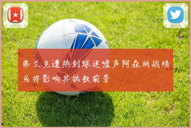弗兰克遭热刺球迷嘘声阿森纳战绩或将影响其执教前景
