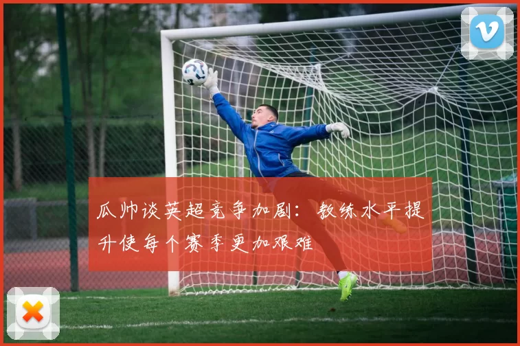 瓜帅谈英超竞争加剧：教练水平提升使每个赛季更加艰难