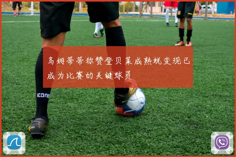 乌姆蒂蒂称赞登贝莱成熟蜕变现已成为比赛的关键球员