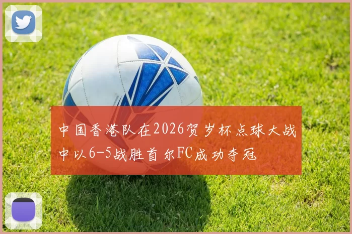 中国香港队在2026贺岁杯点球大战中以6-5战胜首尔FC成功夺冠