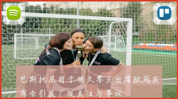 巴斯托尼将于明天零点出席欧冠发布会引发广泛关注与争议