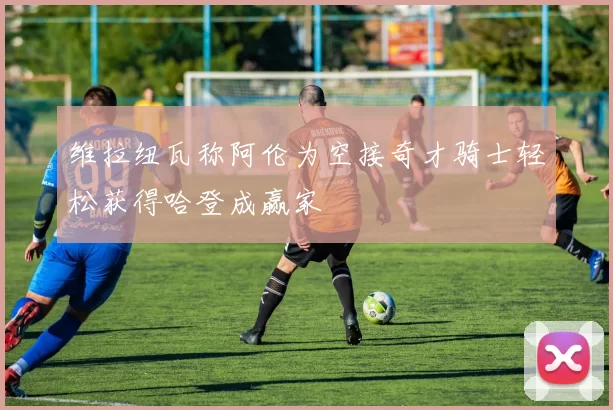 维拉纽瓦称阿伦为空接奇才骑士轻松获得哈登成赢家