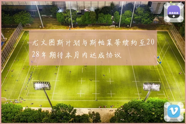 尤文图斯计划与斯帕莱蒂续约至2028年期待本月内达成协议