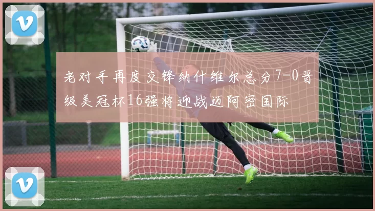 老对手再度交锋纳什维尔总分7-0晋级美冠杯16强将迎战迈阿密国际