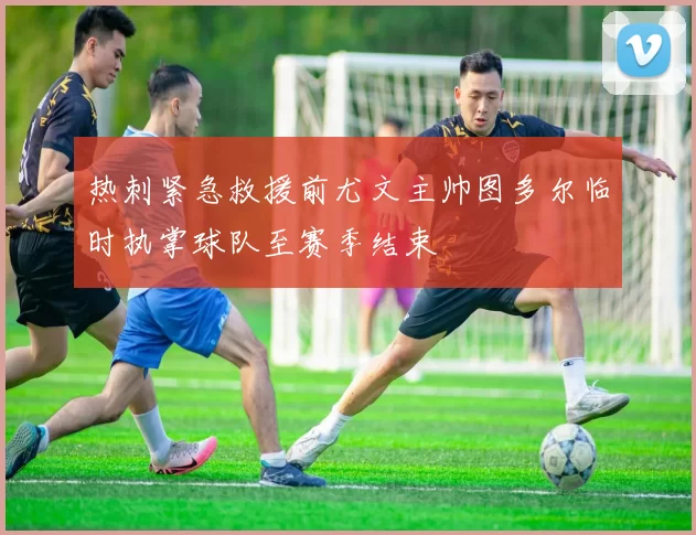 热刺紧急救援前尤文主帅图多尔临时执掌球队至赛季结束