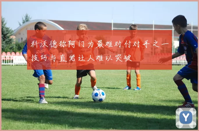 科沃德称阿门为最难对付对手之一技巧与直觉让人难以突破