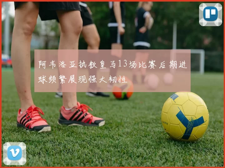 阿韦洛亚执教皇马13场比赛后期进球频繁展现强大韧性